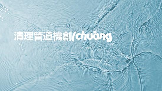 清理管道機創(chuàng)新技術(shù)應(yīng)用：的革新，改變以后清淤工程！